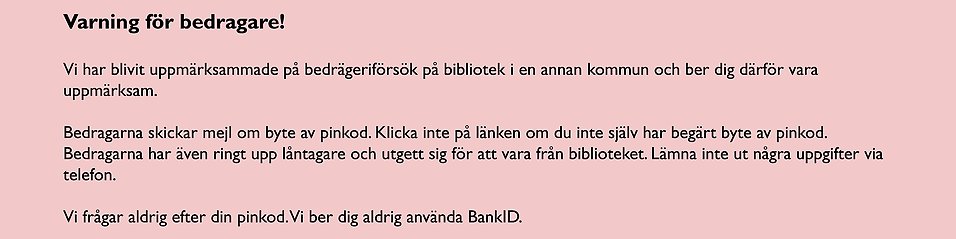 Varning för bedragare!Vi har blivit uppmärksammade på bedrägeriförsök på bibliotek i en annan kommun och ber dig därför vara uppmärksam. Bedragarna skickar mejl om byte av pinkod. Klicka inte på länken om du inte själv har begärt byte av pinkod. Bedragarna har även ringt upp låntagare och utgett sig för att vara från biblioteket. Lämna inte ut några uppgifter via telefon.Vi frågar aldrig efter din pinkod. Vi ber dig aldrig använda BankID.